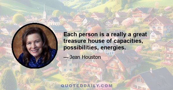 Each person is a really a great treasure house of capacities, possibilities, energies.