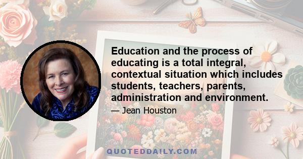 Education and the process of educating is a total integral, contextual situation which includes students, teachers, parents, administration and environment.