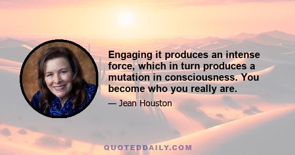 Engaging it produces an intense force, which in turn produces a mutation in consciousness. You become who you really are.