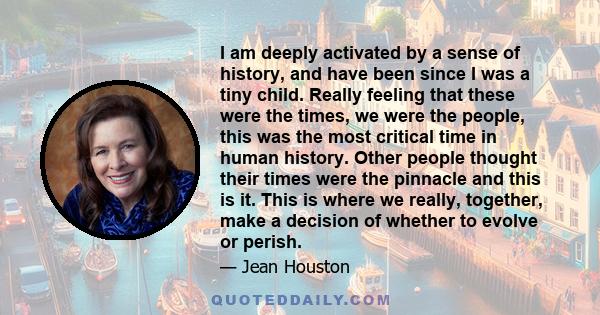 I am deeply activated by a sense of history, and have been since I was a tiny child. Really feeling that these were the times, we were the people, this was the most critical time in human history. Other people thought