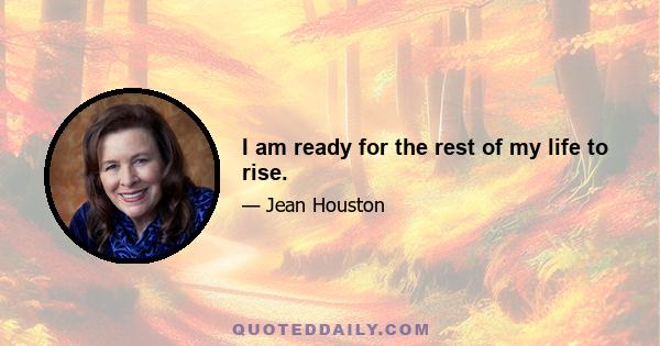 I am ready for the rest of my life to rise.