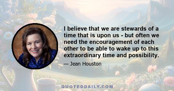 I believe that we are stewards of a time that is upon us - but often we need the encouragement of each other to be able to wake up to this extraordinary time and possibility.