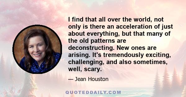 I find that all over the world, not only is there an acceleration of just about everything, but that many of the old patterns are deconstructing. New ones are arising. It's tremendously exciting, challenging, and also