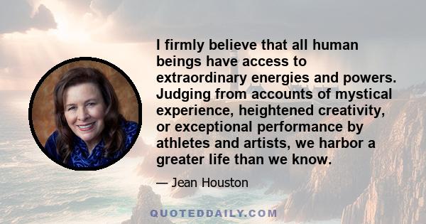 I firmly believe that all human beings have access to extraordinary energies and powers. Judging from accounts of mystical experience, heightened creativity, or exceptional performance by athletes and artists, we harbor 