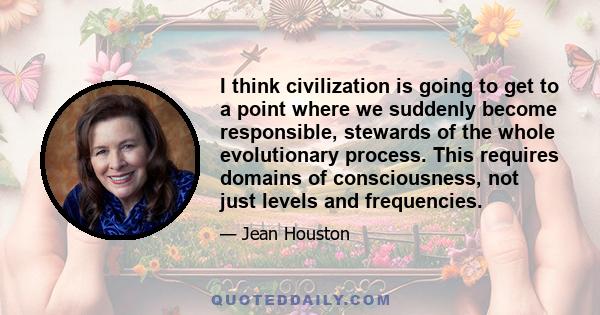 I think civilization is going to get to a point where we suddenly become responsible, stewards of the whole evolutionary process. This requires domains of consciousness, not just levels and frequencies.