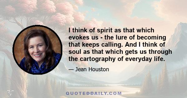 I think of spirit as that which evokes us - the lure of becoming that keeps calling. And I think of soul as that which gets us through the cartography of everyday life.