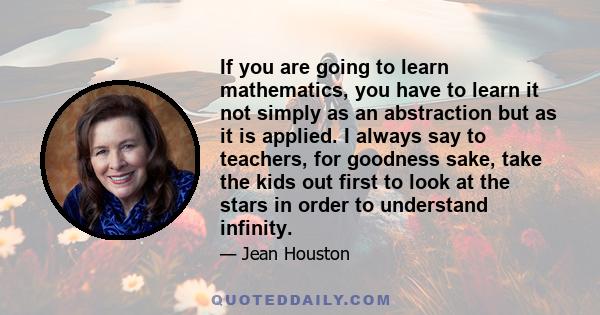 If you are going to learn mathematics, you have to learn it not simply as an abstraction but as it is applied. I always say to teachers, for goodness sake, take the kids out first to look at the stars in order to