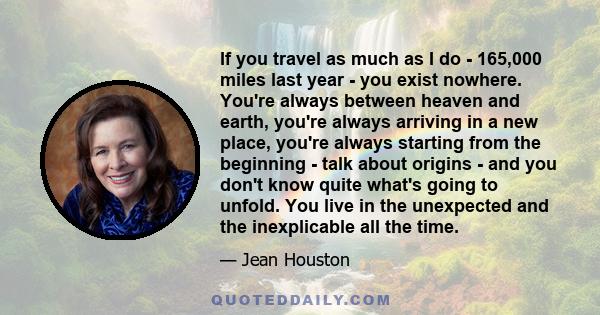 If you travel as much as I do - 165,000 miles last year - you exist nowhere. You're always between heaven and earth, you're always arriving in a new place, you're always starting from the beginning - talk about origins