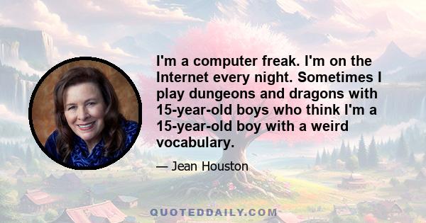 I'm a computer freak. I'm on the Internet every night. Sometimes I play dungeons and dragons with 15-year-old boys who think I'm a 15-year-old boy with a weird vocabulary.