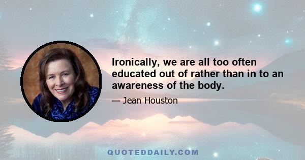 Ironically, we are all too often educated out of rather than in to an awareness of the body.