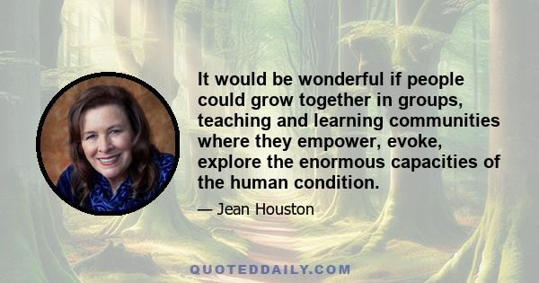 It would be wonderful if people could grow together in groups, teaching and learning communities where they empower, evoke, explore the enormous capacities of the human condition.