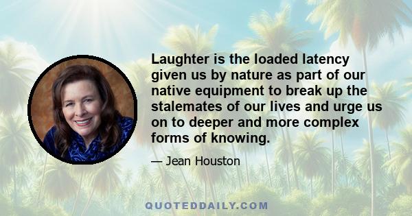 Laughter is the loaded latency given us by nature as part of our native equipment to break up the stalemates of our lives and urge us on to deeper and more complex forms of knowing.