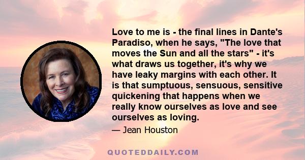 Love to me is - the final lines in Dante's Paradiso, when he says, The love that moves the Sun and all the stars - it's what draws us together, it's why we have leaky margins with each other. It is that sumptuous,