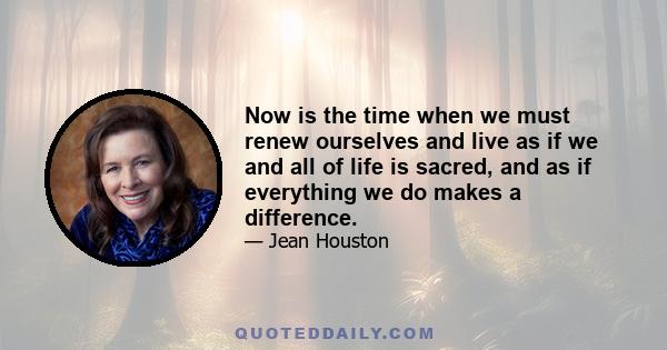 Now is the time when we must renew ourselves and live as if we and all of life is sacred, and as if everything we do makes a difference.