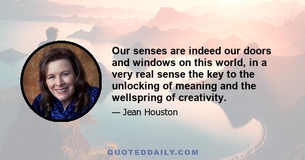 Our senses are indeed our doors and windows on this world, in a very real sense the key to the unlocking of meaning and the wellspring of creativity.