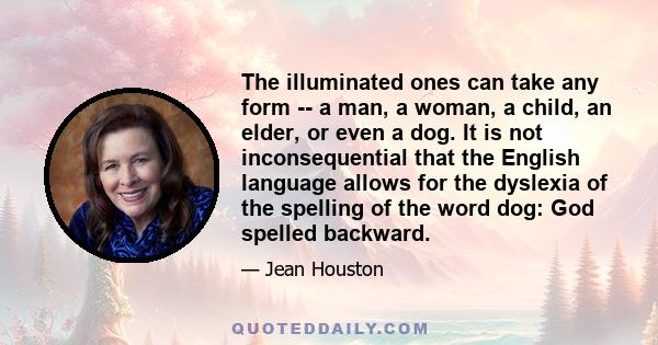 The illuminated ones can take any form -- a man, a woman, a child, an elder, or even a dog. It is not inconsequential that the English language allows for the dyslexia of the spelling of the word dog: God spelled