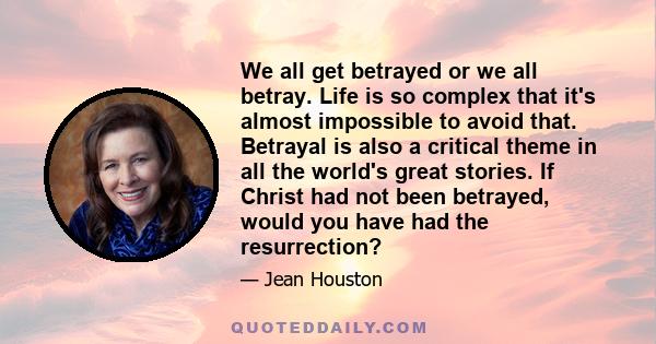 We all get betrayed or we all betray. Life is so complex that it's almost impossible to avoid that. Betrayal is also a critical theme in all the world's great stories. If Christ had not been betrayed, would you have had 