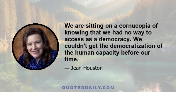 We are sitting on a cornucopia of knowing that we had no way to access as a democracy. We couldn't get the democratization of the human capacity before our time.