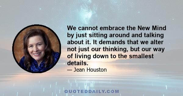 We cannot embrace the New Mind by just sitting around and talking about it. It demands that we alter not just our thinking, but our way of living down to the smallest details.