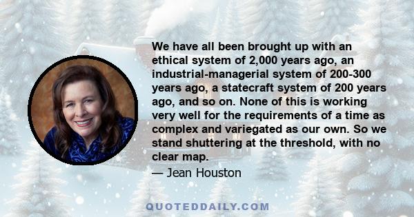 We have all been brought up with an ethical system of 2,000 years ago, an industrial-managerial system of 200-300 years ago, a statecraft system of 200 years ago, and so on. None of this is working very well for the