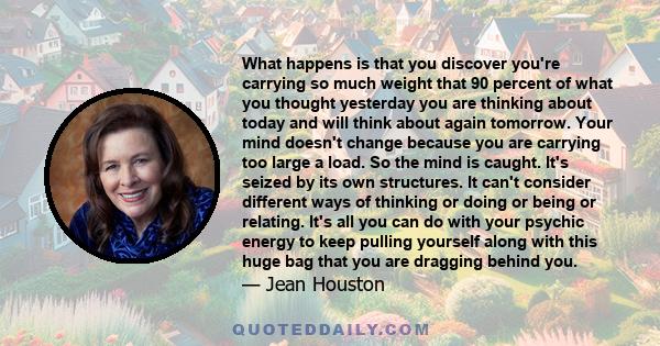 What happens is that you discover you're carrying so much weight that 90 percent of what you thought yesterday you are thinking about today and will think about again tomorrow. Your mind doesn't change because you are