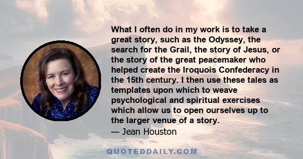 What I often do in my work is to take a great story, such as the Odyssey, the search for the Grail, the story of Jesus, or the story of the great peacemaker who helped create the Iroquois Confederacy in the 15th