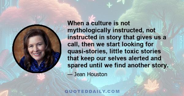 When a culture is not mythologically instructed, not instructed in story that gives us a call, then we start looking for quasi-stories, little toxic stories that keep our selves alerted and spared until we find another