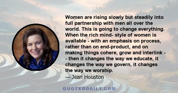 Women are rising slowly but steadily into full partnership with men all over the world. This is going to change everything. When the rich mind- style of women is available - with an emphasis on process, rather than on