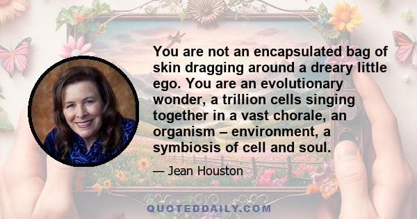 You are not an encapsulated bag of skin dragging around a dreary little ego. You are an evolutionary wonder, a trillion cells singing together in a vast chorale, an organism – environment, a symbiosis of cell and soul.