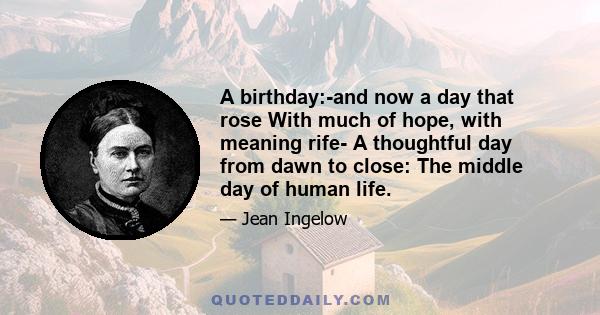 A birthday:-and now a day that rose With much of hope, with meaning rife- A thoughtful day from dawn to close: The middle day of human life.