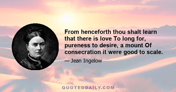 From henceforth thou shalt learn that there is love To long for, pureness to desire, a mount Of consecration it were good to scale.