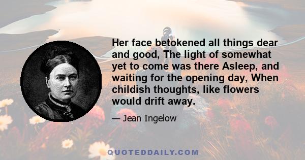 Her face betokened all things dear and good, The light of somewhat yet to come was there Asleep, and waiting for the opening day, When childish thoughts, like flowers would drift away.