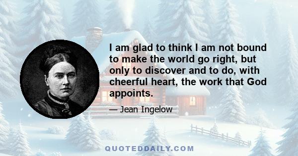 I am glad to think I am not bound to make the world go right, but only to discover and to do, with cheerful heart, the work that God appoints.