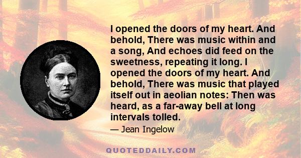 I opened the doors of my heart. And behold, There was music within and a song, And echoes did feed on the sweetness, repeating it long. I opened the doors of my heart. And behold, There was music that played itself out