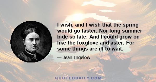 I wish, and I wish that the spring would go faster, Nor long summer bide so late; And I could grow on like the foxglove and aster, For some things are ill to wait.