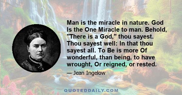 Man is the miracle in nature. God Is the One Miracle to man. Behold, There is a God, thou sayest. Thou sayest well: In that thou sayest all. To Be is more Of wonderful, than being, to have wrought, Or reigned, or rested.