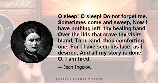 O sleep! O sleep! Do not forget me. Sometimes come and sweep, Now I have nothing left, thy healing hand Over the lids that crave thy visits bland, Thou kind, thou comforting one. For I have seen his face, as I desired,