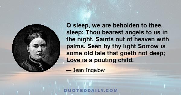 O sleep, we are beholden to thee, sleep; Thou bearest angels to us in the night, Saints out of heaven with palms. Seen by thy light Sorrow is some old tale that goeth not deep; Love is a pouting child.