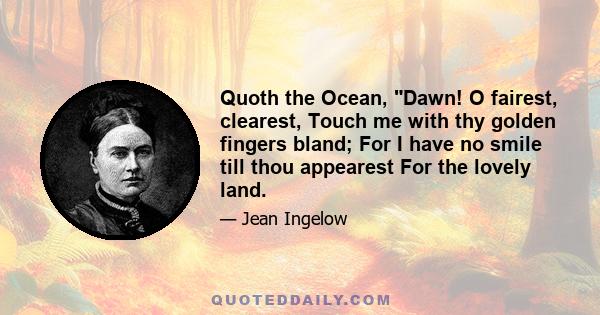 Quoth the Ocean, Dawn! O fairest, clearest, Touch me with thy golden fingers bland; For I have no smile till thou appearest For the lovely land.