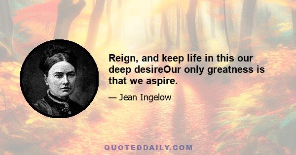 Reign, and keep life in this our deep desireOur only greatness is that we aspire.