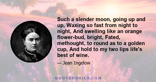 Such a slender moon, going up and up, Waxing so fast from night to night, And swelling like an orange flower-bud, bright, Fated, methought, to round as to a golden cup, And hold to my two lips life's best of wine.