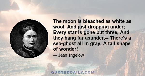 The moon is bleached as white as wool, And just dropping under; Every star is gone but three, And they hang far asunder,-- There's a sea-ghost all in gray, A tall shape of wonder!