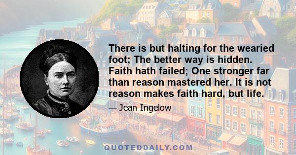 There is but halting for the wearied foot; The better way is hidden. Faith hath failed; One stronger far than reason mastered her. It is not reason makes faith hard, but life.