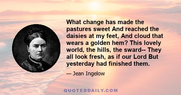 What change has made the pastures sweet And reached the daisies at my feet, And cloud that wears a golden hem? This lovely world, the hills, the sward-- They all look fresh, as if our Lord But yesterday had finished