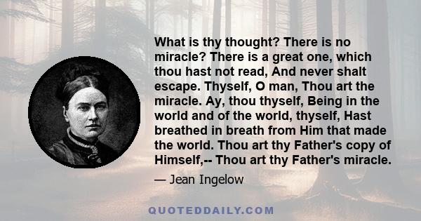 What is thy thought? There is no miracle? There is a great one, which thou hast not read, And never shalt escape. Thyself, O man, Thou art the miracle. Ay, thou thyself, Being in the world and of the world, thyself,