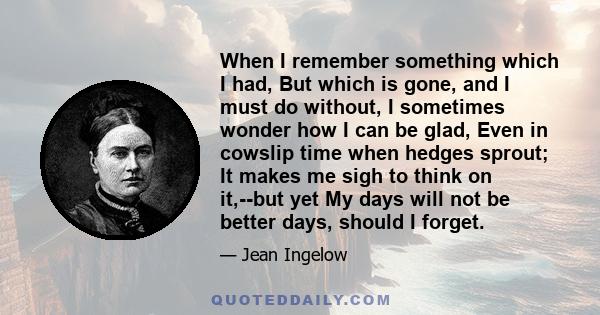 When I remember something which I had, But which is gone, and I must do without, I sometimes wonder how I can be glad, Even in cowslip time when hedges sprout; It makes me sigh to think on it,--but yet My days will not