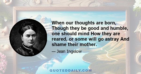 When our thoughts are born, Though they be good and humble, one should mind How they are reared, or some will go astray And shame their mother.