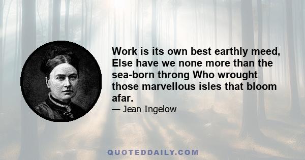 Work is its own best earthly meed, Else have we none more than the sea-born throng Who wrought those marvellous isles that bloom afar.