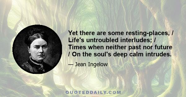 Yet there are some resting-places, / Life's untroubled interludes; / Times when neither past nor future / On the soul's deep calm intrudes.