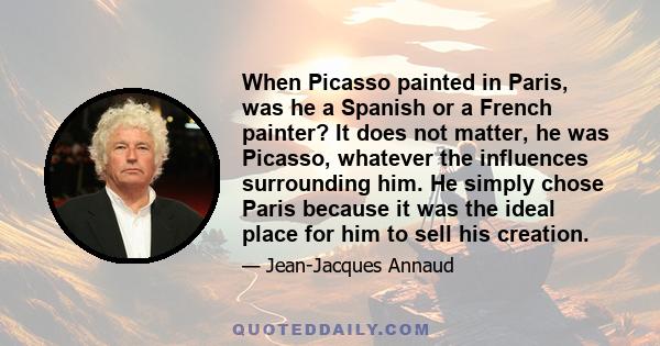 When Picasso painted in Paris, was he a Spanish or a French painter? It does not matter, he was Picasso, whatever the influences surrounding him. He simply chose Paris because it was the ideal place for him to sell his